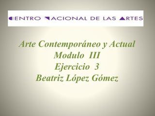 Arte Contemporáneo y Actual
Modulo III
Ejercicio 3
Beatriz López Gómez
 