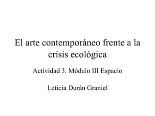 El arte contemporáneo frente a la
crisis ecológica
Actividad 3. Módulo III Espacio
Leticia Durán Graniel
 