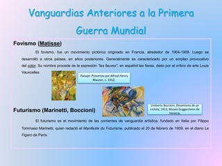 Vanguardias Anteriores a la Primera
Guerra Mundial
Fovismo (Matisse)
El fovismo, fue un movimiento pictórico originado en Francia, alrededor de 1904-1908. Luego se
desarrolló a otros países, en años posteriores. Generalmente es caracterizado por un empleo provocativo
del color. Su nombre procede de la expresión "les fauves", en español las fieras, dado por el crítico de arte Louis
Vauxcelles
Futurismo (Marinetti, Boccioni)
El futurismo es el movimiento de las corrientes de vanguardia artística, fundado en Italia por Filippo
Tommaso Marinetti, quien redactó el Manifeste du Futurisme, publicado el 20 de febrero de 1909, en el diario Le
Figaro de París.
Paisaje: Provenza por Alfred Henry
Maurer, c. 1912.
Umberto Boccioni, Dinamismo de un
ciclista, 1913, Museo Guggenheim de
Venecia.
 