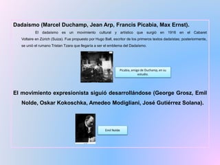 Dadaísmo (Marcel Duchamp, Jean Arp, Francis Picabia, Max Ernst).
El dadaísmo es un movimiento cultural y artístico que surgió en 1916 en el Cabaret
Voltaire en Zúrich (Suiza). Fue propuesto por Hugo Ball, escritor de los primeros textos dadaístas; posteriormente,
se unió el rumano Tristan Tzara que llegaría a ser el emblema del Dadaísmo.
El movimiento expresionista siguió desarrollándose (George Grosz, Emil
Nolde, Oskar Kokoschka, Amedeo Modigliani, José Gutiérrez Solana).
Picabia, amigo de Duchamp, en su
estudio.
Emil Nolde
 