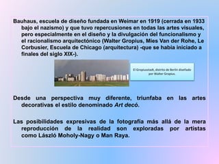 Bauhaus, escuela de diseño fundada en Weimar en 1919 (cerrada en 1933
bajo el nazismo) y que tuvo repercusiones en todas las artes visuales,
pero especialmente en el diseño y la divulgación del funcionalismo y
el racionalismo arquitectónico (Walter Gropius, Mies Van der Rohe, Le
Corbusier, Escuela de Chicago (arquitectura) -que se había iniciado a
finales del siglo XIX-).
Desde una perspectiva muy diferente, triunfaba en las artes
decorativas el estilo denominado Art decó.
Las posibilidades expresivas de la fotografía más allá de la mera
reproducción de la realidad son exploradas por artistas
como László Moholy-Nagy o Man Raya.
El Gropiusstadt, distrito de Berlín diseñado
por Walter Gropius.
 