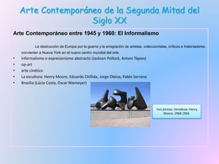 Arte Contemporáneo de la Segunda Mitad del
Siglo XX
Arte Contemporáneo entre 1945 y 1960: El Informalismo
La destrucción de Europa por la guerra y la emigración de artistas, coleccionistas, críticos e historiadores,
convierten a Nueva York en el nuevo centro mundial del arte.
• informalismo o expresionismo abstracto (Jackson Pollock, Antoni Tàpies)
• op-art
• arte cinético
• La escultura: Henry Moore, Eduardo Chillida, Jorge Oteiza, Pablo Serrano
• Brasilia (Lúcio Costa, Oscar Niemeyer)
Tres formas: Vertebrae. Henry
Moore, 1968-1969.
 