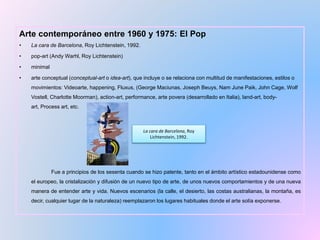 Arte contemporáneo entre 1960 y 1975: El Pop
• La cara de Barcelona, Roy Lichtenstein, 1992.
• pop-art (Andy Warhl, Roy Lichtenstein)
• minimal
• arte conceptual (conceptual-art o idea-art), que incluye o se relaciona con multitud de manifestaciones, estilos o
movimientos: Videoarte, happening, Fluxus, (George Maciunas, Joseph Beuys, Nam June Paik, John Cage, Wolf
Vostell, Charlotte Moorman), action-art, performance, arte povera (desarrollado en Italia), land-art, body-
art, Process art, etc.
Fue a principios de los sesenta cuando se hizo patente, tanto en el ámbito artístico estadounidense como
el europeo, la cristalización y difusión de un nuevo tipo de arte, de unos nuevos comportamientos y de una nueva
manera de entender arte y vida. Nuevos escenarios (la calle, el desierto, las costas australianas, la montaña, es
decir, cualquier lugar de la naturaleza) reemplazaron los lugares habituales donde el arte solía exponerse.
La cara de Barcelona, Roy
Lichtenstein, 1992.
 