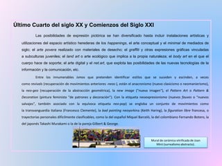 Último Cuarto del siglo XX y Comienzos del Siglo XXI
Las posibilidades de expresión pictórica se han diversificado hasta incluir instalaciones artísticas y
utilizaciones del espacio artístico herederas de los happenings, el arte conceptual y el minimal de mediados de
siglo; el arte povera realizado con materiales de desecho; el graffiti y otras expresiones gráficas vinculadas
a subculturas juveniles; el land art o arte ecológico que implica a la propia naturaleza; el body art en el que el
cuerpo hace de soporte; el arte digital y el net.art, que explota las posibilidades de las nuevas tecnologías de la
información y la comunicación, etc.
Entre los innumerables ismos que pretenden identificar estilos que se suceden y escinden, a veces
como revivals (recuperación de movimientos anteriores -neos-), están el anacronismo (nuevo clasicismo o neomanierismo),
la neo-geo (recuperación de la abstracción geométrica), la new image ("nueva imagen"), el Pattern Art o Pattern &
Decoration (pintura feminista "de patrones y decoración"). Con la etiqueta neoexpresionismo (nuevos fauves o "nuevos
salvajes", también asociado con la equívoca etiqueta neo-pop) se engloba un conjunto de movimientos como
la transvanguardia italiana (Francesco Clemente), la bad painting neoyorkina (Keith Haring), la figuration libre francesa, o
trayectorias personales difícilmente clasificables, como la del español Miquel Barceló, la del colombiano Fernando Botero, la
del japonés Takashi Murakami o la de la pareja Gilbert & George.
Mural de cerámica vitrificada de Joan
Miró (surrealismo abstracto).
 