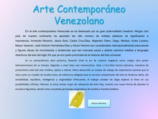 Arte Contemporáneo
Venezolano
En el arte contemporáneo Venezuela se ha destacado por su gran potencialidad creadora. Ningún otro
país de nuestro continente ha aportado tan alto número de artistas plásticos de significación e
importancia. Armando Reverón, Jesús Soto, Carlos Cruz-Diez, Alejandro Otero, Gego, Marisol, Víctor Lucena,
Meyer Vaisman, José Antonio Hernández-Diez y Arturo Herrera son considerados internacionalmente precursores
y figuras claves de movimientos y tendencias que han marcado pauta y abierto caminos inéditos a lenguajes
distintivos del arte del siglo XX que ya son parte primordial de la Historia del Arte universal.
En su extraordinaria obra pictórica, Reverón trató la luz de manera magistral como ningún otro pintor
latinoamericano de su tiempo, llegando a crear telas casi monocromas. Soto y Cruz-Diez fueron pioneros, maestros de
primerísimo nivel del arte cinético, óptico y retinal. Otero desarrolló un cuerpo de trabajo de importancia seminal que lo
sitúa como un creador de lucidez única, de referencia obligada para la correcta comprensión del arte en América Latina. De
sensibilidad, equilibrio, inteligencia y originalidad infrecuente, el trabajo creador de Gego exploró la línea en sus
posibilidades infinitas. Marisol, la única artista mujer de relevancia del Arte Pop, inventó una nueva forma de abordar la
escultura figurativa, dando como resultado personajes enigmáticos de insólita e hierática belleza.
Arturo Herrera
 