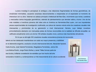 Lucena investiga lo perceptual, lo ambiguo y las relaciones fragmentadas de formas geométricas, de
simplicidad minimalista, causando sorpresas desconcertantes e inesperadas en el espectador al momento de
interactuar con su obra. Vaisman es cabeza principal e intelectual del Neo-Geo, movimiento que revisa, cuestiona
y reactualiza ciertos lenguajes geométricos, además de planteamientos que denotan sátira y humor. Uno de los
más notables e inventivos pioneros del video arte en América es Hernández-Diez quien, con sus inquietantes
piezas experimentales de investigación multimedia, se coloca de manera notoria entre los creadores visuales más
interesantes y prominentes de su generación a nivel internacional. Herrera, cuyo trabajo novedoso
primordialmente abstracto con insinuadas pistas de formas reconocibles de la realidad se dificulta encasillar, es
calificado actualmente como uno de los 100 artistas visuales vivos y activos más importantes del planeta.
En lo que va del siglo XXI creadores visuales venezolanos jóvenes de reconocido
talento se han destacado insertándose con cada vez mayor presencia y visibilidad
en el altamente exigente y exclusivo circuito internacional del arte. Alexander Apóstol,
Carla Arocha, José Gabriel Fernández, Magdalena Fernández, Jaime Gili,
Luis Molina-Pantin, Jorge Pedro Núñez y Javier Téllez forman parte de
esa lúcida y brillante constelación de estrellas que han hecho del arte
venezolano moderno y contemporáneo un hito trascendente de la cultura occidental.
José Antonio
Hernández-Diez
 