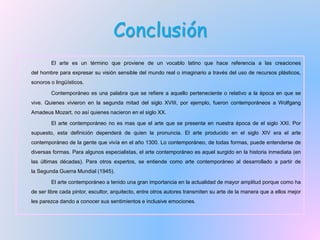 Conclusión
El arte es un término que proviene de un vocablo latino que hace referencia a las creaciones
del hombre para expresar su visión sensible del mundo real o imaginario a través del uso de recursos plásticos,
sonoros o lingüísticos.
Contemporáneo es una palabra que se refiere a aquello perteneciente o relativo a la época en que se
vive. Quienes vivieron en la segunda mitad del siglo XVIII, por ejemplo, fueron contemporáneos a Wolfgang
Amadeus Mozart, no así quienes nacieron en el siglo XX.
El arte contemporáneo no es mas que el arte que se presenta en nuestra época de el siglo XXI. Por
supuesto, esta definición dependerá de quien la pronuncia. El arte producido en el siglo XIV era el arte
contemporáneo de la gente que vivía en el año 1300. Lo contemporáneo, de todas formas, puede entenderse de
diversas formas. Para algunos especialistas, el arte contemporáneo es aquel surgido en la historia inmediata (en
las últimas décadas). Para otros expertos, se entiende como arte contemporáneo al desarrollado a partir de
la Segunda Guerra Mundial (1945).
El arte contemporáneo a tenido una gran importancia en la actualidad de mayor amplitud porque como ha
de ser libre cada pintor, escultor, arquitecto, entre otros autores transmiten su arte de la manera que a ellos mejor
les parezca dando a conocer sus sentimientos e inclusive emociones.
 