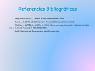 Referencias Bibliográficas
campusvirtualuba. (2017). Obtenido de http://campusvirtualuba.net.ve
García, M. M. (2012). Arte Contemporáneo Venezolano Internacional. arte en la red.
MILICUA, J., SUÁREZ, A., & VIDAL, M. (1994). «El arte como escenario del arte». Historia universal del
arte. V. IX. Madrid: Planeta, S. A. ISBN 84-320-6689-3.
Sol, E. Historia del Arte Contemporáneo siglo XX. monografías.
 