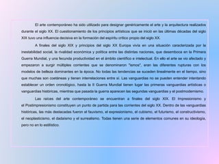 El arte contemporáneo ha sido utilizado para designar genéricamente el arte y la arquitectura realizados
durante el siglo XX. El cuestionamiento de los principios artísticos que se inició en las últimas décadas del siglo
XIX tuvo una influencia decisiva en la formación del espíritu crítico propio del siglo XX.
A finales del siglo XIX y principios del siglo XX Europa vivía en una situación caracterizada por la
inestabilidad social, la rivalidad económica y política entre las distintas naciones, que desemboca en la Primera
Guerra Mundial, y una fecunda productividad en el ámbito científico e intelectual. En ello el arte se vio afectado y
empezaron a surgir múltiples corrientes que se denominaron "ismos", eran las diferentes rupturas con los
modelos de belleza dominantes en la época. No todas las tendencias se suceden linealmente en el tiempo, sino
que muchas son coetáneas y tienen interrelaciones entre sí. Las vanguardias no se pueden entender intentando
establecer un orden cronológico, hasta la II Guerra Mundial tienen lugar las primeras vanguardias artísticas o
vanguardias históricas, mientras que pasada la guerra aparecen las segundas vanguardias y el postmodernismo.
Las raíces del arte contemporáneo se encuentran a finales del siglo XIX. El Impresionismo y
el Postimpresionismo constituyen un punto de partida para las corrientes del siglo XX. Dentro de las vanguardias
históricas, las más destacadas fueron el fauvismo, el expresionismo, el cubismo, el futurismo, el constructivismo,
el neoplasticismo, el dadaísmo y el surrealismo. Todas tienen una serie de elementos comunes en su ideología,
pero no en lo estilístico.
 