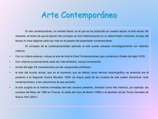 Arte Contemporáneo
El arte contemporáneo, en sentido literal, es el que se ha producido en nuestra época: el arte actual. No
obstante, el hecho de que la fijación del concepto se hizo históricamente en un determinado momento, el paso del
tiempo lo hace alejarse cada vez más en el pasado del espectador contemporáneo.
El concepto de la contemporaneidad aplicado al arte puede ubicarse cronológicamente con distintos
criterios:
• Con un criterio extenso, incluye el arte de toda la Edad Contemporánea (que comienza a finales del siglo XVIII)
• Con criterios sucesivamente cada vez más limitados, incluye únicamente:
• el arte del siglo XX (caracterizado por las vanguardias artísticas);
• el arte del mundo actual, que en el momento que se definió como término historiográfico se entendía era el
posterior a la Segunda Guerra Mundial -1945- (la mayor parte de los museos de arte suelen denominar «arte
contemporáneo» a las colecciones de ese período);
• el arte surgido en la historia inmediata del más cercano presente, tomando como hito histórico, por ejemplo, los
sucesos del Mayo de 1968 en Francia, la caída del muro de Berlín (1989) o el atentado de las Torres Gemelas de
Nueva York (2001).
 