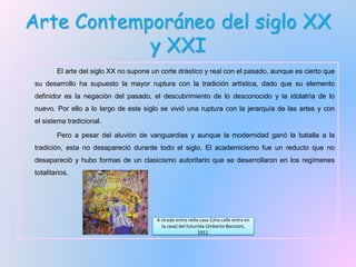 Arte Contemporáneo del siglo XX
y XXI
El arte del siglo XX no supone un corte drástico y real con el pasado, aunque es cierto que
su desarrollo ha supuesto la mayor ruptura con la tradición artística, dado que su elemento
definidor es la negación del pasado, el descubrimiento de lo desconocido y la idolatría de lo
nuevo. Por ello a lo largo de este siglo se vivió una ruptura con la jerarquía de las artes y con
el sistema tradicional.
Pero a pesar del aluvión de vanguardias y aunque la modernidad ganó la batalla a la
tradición, esta no desapareció durante todo el siglo. El academicismo fue un reducto que no
desapareció y hubo formas de un clasicismo autoritario que se desarrollaron en los regímenes
totalitarios.
A strada entra nella casa (Una calle entra en
la casa) del futurista Umberto Boccioni,
1911.
 