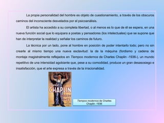 La propia personalidad del hombre es objeto de cuestionamiento, a través de los obscuros
caminos del inconsciente desvelados por el psicoanálisis.
El artista ha accedido a su completa libertad, o al menos es lo que de él se espera, en una
nueva función social que lo equipara a poetas y pensadores (los intelectuales) que se supone que
han de interpretar la realidad y señalar los caminos de futuro.
La técnica por un lado, pone al hombre en posición de poder intentarlo todo; pero no sin
crearle al mismo tiempo una nueva esclavitud: la de la máquina (fordismo y cadena de
montaje magistralmente reflejados en Tiempos modernos de Charles Chaplin -1936-), un mundo
repetitivo de una intensidad agobiante que, pese a su comodidad, produce un gran desasosiego e
insatisfacción, que el arte expresa a través de la irracionalidad.
Tiempos modernos de Charles
Chaplin -1936
 