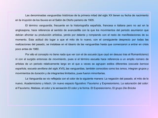 Las denominadas vanguardias históricas de la primera mitad del siglo XX tienen su fecha de nacimiento
en la irrupción de los fauves en el Salón de Otoño parisino de 1905.
El término vanguardia, frecuente en la historiografía española, francesa e italiana pero no así en la
anglosajona, hace referencia al sentido de avanzadilla con la que los movimientos del periodo asumieron que
debían afrontar su producción artística, yendo por delante y rompiendo con el resto de manifestaciones de su
momento. Esta actitud dio lugar a que el mito de lo nuevo, con el consiguiente desprecio por todas las
realizaciones del pasado, se instalase en el ideario de las vanguardias hasta que comenzaron a entrar en crisis
poco antes de 1980.
Por ello el concepto no tiene nada que ver con el de escuela (que cayó en desuso tras el Romanticismo)
ni con el surgido entonces de movimiento, pues si el término escuela hace referencia a un amplio número de
artistas de un periodo relativamente largo en el que a veces se agrupan estilos diferentes (escuela barroca
española, escuela sevillana del siglo XVII…), las vanguardias, también conocidos como los ismos, integran grupos y
movimientos de duración y de integrantes limitados, pues fueron minoritarias.
La Vanguardia se vio reflejada con el color de la siguiente manera: La negación del pasado, el mito de lo
nuevo, Academicismo y kitsch, Un nuevo espacio figurativo: Fauvismo y Expresionismo, La saturación del color:
el Fauvismo, Matisse, el color y la sensación El color y la forma. El Expresionismo, El grupo Die Brücke
 