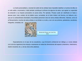 La fuerte personalidad y voluntad de estilo de los artistas hace imposible clasificar a muchos de ellos en
un sólo estilo o movimiento. A ello también contribuye lo efímero de algunos de estos, que agotan su capacidad
de atracción o su impacto provocativo en pocos años. Por ejemplo, Picasso suele ser clasificado en fases o
épocas (azul, rosa, cubista, de los ballets rusos, surrealista, de la Suite Vollard, del Gernica, de Vallauris, etc.)
que por su extraordinaria diversidad y fecundidad parecerían obra de varios artistas diferentes. Además, como en
el Renacimiento, muchos de estos artistas no se limitan a un arte, y son a la vez pintores, grabadores, escultores,
fotógrafos, cineastas, etc.
Especialmente en el caso de los arquitectos, cuya formación profesional (en diálogo y a veces debate
con la de los ingenieros) les empuja a expresarse en todas las dimensiones del espacio (urbanismo, interiorismo,
diseño industrial, etc.) y de las otras artes plásticas.
Retrato de Picasso, por Juan Gris,
1912.
 