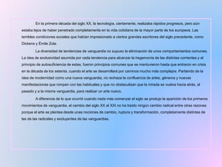 En la primera década del siglo XX, la tecnología, ciertamente, realizaba rápidos progresos, pero aún
estaba lejos de haber penetrado completamente en la vida cotidiana de la mayor parte de los europeos. Las
terribles condiciones sociales que habían impresionado a ciertos grandes escritores del siglo precedente, como
Dickens y Émile Zola.
La diversidad de tendencias de vanguardia no supuso la eliminación de unos comportamientos comunes.
La idea de exclusividad asumida por cada tendencia para alcanzar la hegemonía de las distintas corrientes y el
principio de autosuficiencia de estas, fueron principios comunes que se mantuvieron hasta que entraron en crisis
en la década de los setenta, cuando el arte se desarrollará por caminos mucho más complejos. Partiendo de la
idea de modernidad como una nueva vanguardia, no rechaza la confluencia de artes, géneros y nuevas
manifestaciones que rompen con las habituales y que no obstaculizan que la mirada se vuelva hacia atrás, al
pasado y a la misma vanguardia, para realizar un arte nuevo.
A diferencia de lo que ocurrió cuando nada más comenzar el siglo se produjo la aparición de los primeros
movimientos de vanguardia, el cambio del siglo XX al XXI no ha traído ningún cambio radical entre otras razones
porque el arte se plantea desde unas nociones de cambio, ruptura y transformación, completamente distintas de
las de las radicales y excluyentes de las vanguardias.
 