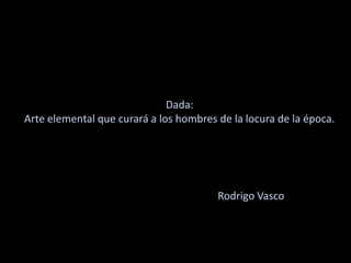 Dada:
Arte elemental que curará a los hombres de la locura de la época.
Rodrigo Vasco
 