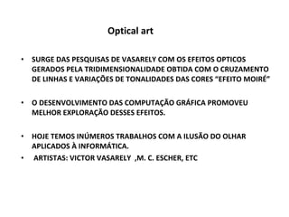 Optical art SURGE DAS PESQUISAS DE VASARELY COM OS EFEITOS OPTICOS GERADOS PELA TRIDIMENSIONALIDADE OBTIDA COM O CRUZAMENTO DE LINHAS E VARIAÇÕES DE TONALIDADES DAS CORES “EFEITO MOIRÉ” O DESENVOLVIMENTO DAS COMPUTAÇÃO GRÁFICA PROMOVEU MELHOR EXPLORAÇÃO DESSES EFEITOS. HOJE TEMOS INÚMEROS TRABALHOS COM A ILUSÃO DO OLHAR APLICADOS À INFORMÁTICA. ARTISTAS: VICTOR VASARELY  ,M. C. ESCHER, ETC 