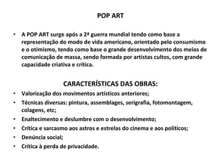 POP ART A POP ART surge após a 2ª guerra mundial tendo como base a representação do modo de vida americano, orientado pelo consumismo e o otimismo, tendo como base o grande desenvolvimento dos meios de comunicação de massa, sendo formada por artistas cultos, com grande capacidade criativa e crítica. CARACTERÍSTICAS DAS OBRAS: Valorização dos movimentos artísticos anteriores; Técnicas diversas: pintura, assemblages, serigrafia, fotomontagem, colagens, etc; Enaltecimento e deslumbre com o desenvolvimento; Crítica e sarcasmo aos astros e estrelas do cinema e aos políticos; Denúncia social; Crítica à perda de privacidade. 