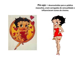 Pin-ups –  desenvolvidas para o público masculino, eram carregadas de sensualidade e influenciaram ícones do cinema. Bet Boop - 1930 Daves & Max Fleischer  