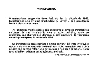 MINIMALISMO O minimalismo surgiu em Nova York no fim da década de 1960. Caracteriza-se pela extrema simplicidade de formas e pela abordagem literal e objetiva dos temas.       As primeiras manifestações dos escultores e pintores minimalistas nasceram de sua insatisfação com a action painting, ramo do expressionismo abstrato que dominou a arte americana de vanguarda durante grande parte da década de 1950.        Os minimalistas consideravam a action painting, de traço intuitivo e espontâneo, muito personalista e sem substância. Defendiam que a obra de arte não deveria referir-se a outra coisa a não ser a si própria e, em seus trabalhos, evitaram associações extra-visuais. Fonte: www.pitoresco.com.br 