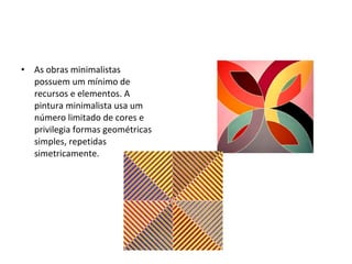 As obras minimalistas possuem um mínimo de recursos e elementos. A pintura minimalista usa um número limitado de cores e privilegia formas geométricas simples, repetidas simetricamente.  