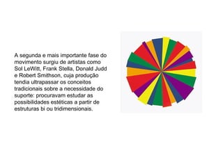 A segunda e mais importante fase do movimento surgiu de artistas como Sol LeWitt, Frank Stella, Donald Judd e Robert Smithson, cuja produção tendia ultrapassar os conceitos tradicionais sobre a necessidade do suporte: procuravam estudar as possibilidades estéticas a partir de estruturas bi ou tridimensionais. 