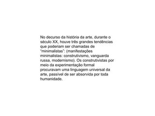 No decurso da história da arte, durante o século XX, houve três grandes tendências que poderiam ser chamadas de “minimalistas”: (manifestações minimalistas: construtivismo, vanguarda russa, modernismo). Os construtivistas por meio da experimentação formal procuravam uma linguagem universal da arte, passível de ser absorvida por toda humanidade.  