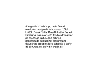 A segunda e mais importante fase do movimento surgiu de artistas como Sol LeWitt, Frank Stella, Donald Judd e Robert Smithson, cuja produção tendia ultrapassar os conceitos tradicionais sobre a necessidade do suporte: procuravam estudar as possibilidades estéticas a partir de estruturas bi ou tridimensionais. 