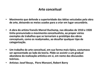 Arte conceitual Movimento que defende a superioridade das idéias veiculadas pela obra de arte, deixando os meios usados para a criar em lugar secundário. A obra do artista francês Marcel Duchamp, nas décadas de 1910 e 1920 tinha prenunciado o movimento conceitualista, ao propor vários exemplos de trabalhos que se tornariam o protótipo das obras conceptuais, como os readymades, ao desafiar qualquer tipo de categorização. Um trabalho de arte conceitual, em sua forma mais típica, costumava ser apresentado ao lado da teoria. Pôde-se assistir a um gradual abandono da realização artística em si, em nome das discussões teóricas.  Artistas: Josef Beuys,  Piero Manzoni, Robert Barry 