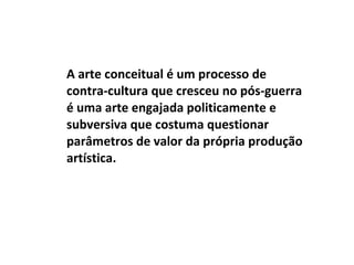 A arte conceitual é um processo de contra-cultura que cresceu no pós-guerra é uma arte engajada politicamente e subversiva que costuma questionar parâmetros de valor da própria produção artística. 