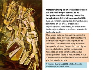 Marcel Duchamp es un artista identificado
con el dadaísmo por ser uno de los
instigadores emblemáticos y uno de los
introd...