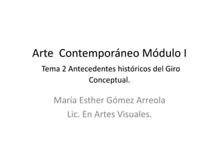Arte Contemporáneo Módulo I
Tema 2 Antecedentes históricos del Giro
Conceptual.
María Esther Gómez Arreola
Lic. En Artes Visuales.
 