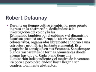 Robert Delaunay
• Durante un tiempo cultivó el cubismo, pero pronto
ingresó en la abstracción, dedicándose a la
investigación del color y la luz.
Estimulado también por el cubismo y el dinamismo
futurista practicó una forma de abstracción con
colores vivos, organizados libremente en torno a una
estructura geométrica bastante elemental. Este
propósito lo consiguió en sus Ventanas. Son siempre
planos trasparentes de formas geométricas donde
apenas hay dibujo. Cada plano tiene una
iluminación independiente y el motivo de la ventana
irá poco a poco perdiéndose hasta llegar a ser
cuadros totalmente abstractos.
 