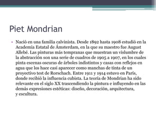Piet Mondrian
• Nació en una familia calvinista. Desde 1892 hasta 1908 estudió en la
Academia Estatal de Ámsterdam, en la que su maestro fue August
Allebé. Las pinturas más tempranas que muestran un vislumbre de
la abstracción son una serie de cuadros de 1905 a 1907, en los cuales
pinta escenas oscuras de árboles indistintos y casas con reflejos en
agua que los hace casi aparecer como manchas de tinta de un
proyectivo test de Rorschach. Entre 1911 y 1914 estuvo en París,
donde recibió la influencia cubista. La teoría de Mondrian ha sido
relevante en el siglo XX trascendiendo la pintura e influyendo en las
demás expresiones estéticas: diseño, decoración, arquitectura,
y escultura.
 