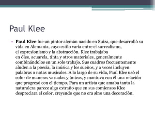 Paul Klee
• Paul Klee fue un pintor alemán nacido en Suiza, que desarrolló su
vida en Alemania, cuyo estilo varía entre el surrealismo,
el expresionismo y la abstracción. Klee trabajaba
en óleo, acuarela, tinta y otros materiales, generalmente
combinándolos en un solo trabajo. Sus cuadros frecuentemente
aluden a la poesía, la música y los sueños, y a veces incluyen
palabras o notas musicales. A lo largo de su vida, Paul Klee usó el
color de maneras variadas y únicas, y mantuvo con él una relación
que progresó con el tiempo. Para un artista que amaba tanto la
naturaleza parece algo extraño que en sus comienzos Klee
despreciara el color, creyendo que no era sino una decoración.
 