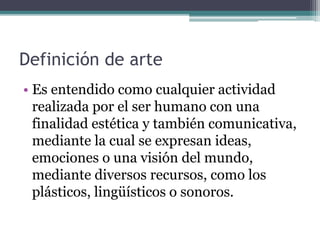 Definición de arte
• Es entendido como cualquier actividad
realizada por el ser humano con una
finalidad estética y también comunicativa,
mediante la cual se expresan ideas,
emociones o una visión del mundo,
mediante diversos recursos, como los
plásticos, lingüísticos o sonoros.
 