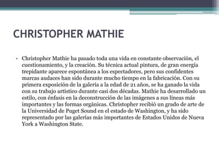CHRISTOPHER MATHIE
• Christopher Mathie ha pasado toda una vida en constante observación, el
cuestionamiento, y la creación. Su técnica actual pintura, de gran energía
trepidante aparece espontánea a los espectadores, pero sus confidentes
marcas audaces han sido durante mucho tiempo en la fabricación. Con su
primera exposición de la galería a la edad de 21 años, se ha ganado la vida
con su trabajo artístico durante casi dos décadas. Mathie ha desarrollado un
estilo, con énfasis en la deconstrucción de las imágenes a sus líneas más
importantes y las formas orgánicas. Christopher recibió un grado de arte de
la Universidad de Puget Sound en el estado de Washington, y ha sido
representado por las galerías más importantes de Estados Unidos de Nueva
York a Washington State.
 