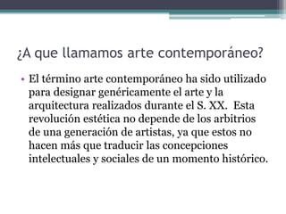 ¿A que llamamos arte contemporáneo?
• El término arte contemporáneo ha sido utilizado
para designar genéricamente el arte y la
arquitectura realizados durante el S. XX. Esta
revolución estética no depende de los arbitrios
de una generación de artistas, ya que estos no
hacen más que traducir las concepciones
intelectuales y sociales de un momento histórico.
 