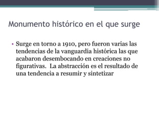 Monumento histórico en el que surge
• Surge en torno a 1910, pero fueron varias las
tendencias de la vanguardia histórica las que
acabaron desembocando en creaciones no
figurativas. La abstracción es el resultado de
una tendencia a resumir y sintetizar
 