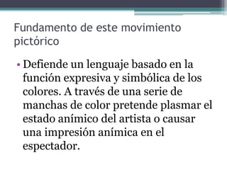 Fundamento de este movimiento
pictórico
• Defiende un lenguaje basado en la
función expresiva y simbólica de los
colores. A través de una serie de
manchas de color pretende plasmar el
estado anímico del artista o causar
una impresión anímica en el
espectador.
 