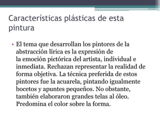 Características plásticas de esta
pintura
• El tema que desarrollan los pintores de la
abstracción lírica es la expresión de
la emoción pictórica del artista, individual e
inmediata. Rechazan representar la realidad de
forma objetiva. La técnica preferida de estos
pintores fue la acuarela, pintando igualmente
bocetos y apuntes pequeños. No obstante,
también elaboraron grandes telas al óleo.
Predomina el color sobre la forma.
 