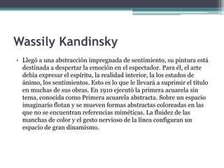 Wassily Kandinsky
• Llegó a una abstracción impregnada de sentimiento, su pintura está
destinada a despertar la emoción en el espectador. Para él, el arte
debía expresar el espíritu, la realidad interior, la los estados de
ánimo, los sentimientos. Esto es lo que le llevará a suprimir el título
en muchas de sus obras. En 1910 ejecutó la primera acuarela sin
tema, conocida como Primera acuarela abstracta. Sobre un espacio
imaginario flotan y se mueven formas abstractas coloreadas en las
que no se encuentran referencias miméticas. La fluidez de las
manchas de color y el gesto nervioso de la línea configuran un
espacio de gran dinamismo.
 