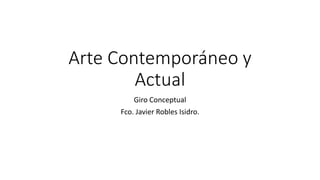 Arte Contemporáneo y
Actual
Giro Conceptual
Fco. Javier Robles Isidro.
 