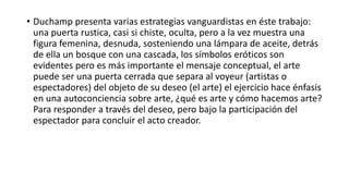• Duchamp presenta varias estrategias vanguardistas en éste trabajo:
una puerta rustica, casi si chiste, oculta, pero a la vez muestra una
figura femenina, desnuda, sosteniendo una lámpara de aceite, detrás
de ella un bosque con una cascada, los símbolos eróticos son
evidentes pero es más importante el mensaje conceptual, el arte
puede ser una puerta cerrada que separa al voyeur (artistas o
espectadores) del objeto de su deseo (el arte) el ejercicio hace énfasis
en una autoconciencia sobre arte, ¿qué es arte y cómo hacemos arte?
Para responder a través del deseo, pero bajo la participación del
espectador para concluir el acto creador.
 