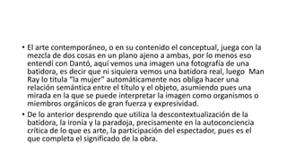 • El arte contemporáneo, o en su contenido el conceptual, juega con la
mezcla de dos cosas en un plano ajeno a ambas, por lo menos eso
entendí con Dantó, aquí vemos una imagen una fotografía de una
batidora, es decir que ni siquiera vemos una batidora real, luego Man
Ray lo titula “la mujer” automáticamente nos obliga hacer una
relación semántica entre el título y el objeto, asumiendo pues una
mirada en la que se puede interpretar la imagen como organismos o
miembros orgánicos de gran fuerza y expresividad.
• De lo anterior desprendo que utiliza la descontextualización de la
batidora, la ironía y la paradoja, precisamente en la autoconciencia
crítica de lo que es arte, la participación del espectador, pues es el
que completa el significado de la obra.
 