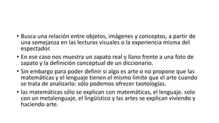 • Busca una relación entre objetos, imágenes y conceptos, a partir de
una semejanza en las lecturas visuales o la experiencia misma del
espectador.
• En ese caso nos muestra un zapato real y llano frente a una foto de
zapato y la definición conceptual de un diccionario.
• Sin embargo para poder definir si algo es arte o no propone que las
matemáticas y el lenguaje tienen el mismo limite que el arte cuando
se trata de analizarlo: sólo podemos ofrecer taotologías.
• las matemáticas sólo se explican con matemáticas, el lenguaje. solo
con un metalenguaje, el lingüístico y las artes se explican viviendo y
haciendo arte.
 