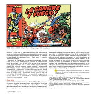 Kishimoto el último gran hit que arrasa en nuestro país. Pero como el
manga es ante todo variedad de géneros, para aquellos lectores adultos
que quieran disfrutar de relatos intimistas recomendamos a Jiro Taniguchi
con sus obras El almanaque de mi padre y Barrio lejano y a Yoshihiro
Tatsumi con Goodbye.
La historia del manga tiene un antes y un después de la Segunda
Guerra Mundial. “Una vez finalizada la contienda, la industria de los
manga se ve forzada a partir de cero, o casi; al igual que en el resto del
mundo, Japón necesitaba, más que nunca, medios de entretenimiento y
evasión para olvidar el doloroso pasado inmediato”, señala Alfons
Moliné6
. El gran maestro y referente del manga fue Osamu Tezuka, muy
popular gracias a Astroboy, que durante cuarenta años de labor creativa
nos ha dejado auténticas obras maestras como Adolf, una apasionante
historia de amistad puesta a prueba por el nazismo. Japón ha dado una
gran cantidad de reseñables autores y ha desarrollado una potentísima
industria editorial, que ha especializado su producción dirigiéndose a
diferentes targets de edades y sexos.
Cifras y letras
El informe Comercio Interior del libro en España 20047
señala que en ese
año el cómic facturó en el mercado interior 96,65 millones de euros, cifra
que supone un 3,4 por ciento del total de la edición. Sin negar la validez
de dichos números, el carácter generalista del estudio no refleja la comple-
jidad ni la riqueza de la historieta en nuestro país. Actualmente se están
desarrollando diferentes iniciativas para elaborar un libro blanco del cómic
que analice en profundidad su situación, más allá de la cuantificación de
su volumen de negocio. Los empleos directos e indirectos que genera, los
diferentes tipos de empresas editoriales por su tamaño e integración, las
características de las librerías especializadas, la lucha por entrar en las
librerías generalistas no sólo como un producto de consumo infantil, la
presencia del cómic en las bibliotecas, la introducción del estudio de la
historieta en el sistema educativo o el reconocimiento profesional de los
autores son algunas de las cuestiones a estudiar. Porque para saber hacia
dónde vamos, primero precisamos saber en qué lugar estamos. Es la única
manera de que la historieta tenga un continuará.
*Carles Santamaria, es director del Salón Internacional del Còmic de
Barcelona y del Salón del Manga, además es crítico y guionista en
diversos medios.
1. Will Eisner. El cómic y el arte secuencial. Norma Editorial. 2002
2. Luis Gasca y Romà Gubern. El discurso del comic. Cátedra. 1988
3. Jaume Vidal y Carles Santamaria. La factoría de humor Bruguera. Centro de
Cultura Contemporánea de Barcelona. 2005
4. Jean-Paul Jennequin. Histoire du Comic Book. Vertige Graphic. 2002
5. Eisner/ Miller. Entrevista moderada por Charles Brownstein. Norma Editorial. 2006
6. Alfons Moliné. El gran libro de los manga. Ediciones Glénat. 2002
7. Comercio Interior del libro en España 2004. Federación de Gremios de Editores
en España
(Imágenes cortesía del autor)
10 · ARTECONTEXTO · DOSSIER
VÍCTOR MORA y AMBRÓS El Capitán Trueno. ¡A Sangre y fuego!, 1956. Editorial Bruguera.
 