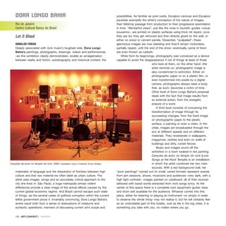 Dora longo BahIa
Rio de Janeiro
Centro Cultural Banco do Brasil
Let It Bleed
AGNALDO FARIAS
Deeply associated with rock music’s toughest side, Dora Longo
Bahia’s paintings, photographs, drawings, videos and performances
–as this exhibition clearly demonstrates– enable an amalgamation
between reality and fiction, autobiography and historical context, the
materiality of language and the dissolution of frontiers between high
culture and that raw material we often label as urban culture. The
artist uses images, songs and an accurately critical approach to the
city she lives in: São Paulo, a huge metropolis whose violent
differences provide a clear image of the actual effects caused by the
current global economic regime. And Brazil cannot escape such state
of things -as the several cases of political corruption within the current
leftist government prove it. Invariably convincing, Dora Longo Bahia’s
works result both from a series of dislocations of mediums and
syntactic operations; manners of discussing current art’s scope and
possibilities. As familiar as post cards, Escalpos cariocas and Escalpos
paulistas exemplify the artist’s conception of the nature of images,
their faltering passage from production to their progressive assimilation
in time. “Wonderful views”, just like the ones in touristic guides –visual
souvenirs–, are printed on plastic surfaces using thick ink layers; once
they are dry they get removed and then directly glued on the wall, or
either on wood or cement panels. Dissected, “scalpeled”, these
glamorous images are now bleeding and they’ll remain motionless,
partially ripped, until the end of the show –eventually, some of them
are even thrown as rubbish.
While from its beginnings, photography was conceived as a device
capable to avoid the disappearance if not of things at least of those
who look at them, on the other hand –the
artist reminds us- photographic image is
also condemned to extinction. Either on
photographic paper or on a plastic film, or
even transformed into pixels by a digital
camera, photographs always need a body
that, as such, becomes a victim of time.
Other level of Dora Longo Bahia’s proposal
deals with the fact that image results from
an external action, from the energetic
erasure of a word.
A third level consists of conceiving the
transformation of image through its
succeeding changes: from the fixed image
on photographic paper to the plastic
surface, a painting or even a video. In the
cities, images are broadcasted through the
eco at different speeds and on different
materials. They reverberate in wallpapers,
magazines, clothes and even on walls of
buildings and dirty, ruined fences.
Music and images round off the
exhibition in a room soaked in red painting.
Cançoes de amor no templo do rock [Love
Songs at the Rock Temple] is an installation
in which the artist combines her two main
sources. With a red background wall, her
“poor paintings” carried out on small, varied formats represent scenes
from jam sessions, shows, musicians and audiences –very dark, with a
high light contrast-; images painted on cardboard, all of their sources
tattooed with banal words extracted from rock songs lyrics. At the
center of this space there is a complete rock equipment (guitar, bass
and drum set) available for the audience. Whoever comes into this
place, either for listening or playing an instrument –or simply in order
to observe the whole thing- may not realize it, but he will certainly feel
as an undividable part of this totality. Just as life in the big cities, it is
something you take with you, no matter where you go.
100 · ARTECONTEXTO · REVIEWS
Canções de amor no templo do rock, 2003. Installation view in Instituto Tomie Ohtake
 