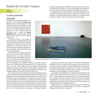 ÁngEla DE la Cruz: trabalho
Lisboa
Culturgest
La pintura cuestionada
FILIPA OLIVEIRA
Poseedora de un envidiable currículum inter-
nacional, la artista gallega Ángela de la
Cruz (A Coruña, 1965) presenta su primera
exposición antológica en Portugal, un país
donde, curiosamente, es prácticamente des-
conocida. La muestra inaugura la nueva pro-
gramación de arte contemporáneo del
Culturgest, bajo la égida de Miguel
Wandschneider, y revela el deseo de esta
institución de integrarse al circuito artístico
internacional.
A través de treinta y cinco piezas, la
exposición recorre cronológicamente la obra
de la artista, desde sus primeros trabajos de
mediados de los 90s hasta los más actuales,
consagrando a una de las voces que, de
forma más original, reflexiona sobre los lími-
tes conceptuales y físicos de la pintura en el
mundo contemporáneo.
Pintora de vocación, Ángela de la Cruz eli-
gió este medio como campo de reflexión y
desestabilización. Su trabajo encierra un
conjunto diversificado de referencias a la his-
toria de la pintura que incluyen tanto a su
coterráneo Goya (en el uso simultáneo del
humor y la tragedia) como el legado minimalista (en su osado cuestiona-
miento de la superficie plana y limitada del lienzo en la pared para dar
paso a un nuevo campo estético donde los objetos tridimensionales
construyen un puente entre las áreas convencionales de la escultura y la
pintura). También hallamos referencias autobiográficas asumidas en las
cualidades subjetivas que la artista atribuye a los lienzos.
Obra sintética de las preocupaciones centrales de la artista, Ashamed
(1995), perteneciente a la serie Everyday Paintings (1995-1999), abre la
exposición y sirve de referencia para todo el recorrido. Se trata de una
pequeña pintura monocromática blanca, relegada a una esquina, discre-
ta y casi invisible. El marco está roto y las esquinas de la pieza, desgas-
tadas. El título funciona como un dispositivo semántico que confiere una
dimensión subjetiva a la pintura, antropomorfizando una superficie sim-
ple en una nueva realidad. Ya no es sólo una obra colgada en la pared,
sino una pintura avergonzada de sí misma, con respecto a las otras pin-
turas y en la misma medida, con respecto a su herencia histórica.
También se avergüenza de enfrentarse al espectador, que se ve implica-
do directamente en la obra no sólo por el sentimiento de empatía even-
tual, sino además por la relación espacial que establece con la obra.
Al desplazar la pintura del centro plano a la esquina, Ángela de la Cruz
cuestiona la pared como lugar estable y natural para la pintura, convir-
tiéndola en un objeto tridimensional cuya relación con el espacio que la
circunda se vuelve un aspecto que define su propia naturaleza.
Igualmente evidente en este trabajo es la violencia y las agresiones
sufridas por la obra. Una violencia que no parece provocada por la artis-
ta, sino, tal vez, por los elementos restantes del espacio –otras pinturas,
el mobiliario, el propio espacio expositivo. Cada “herida” se encarna en
una cicatriz provocada por un incidente banal, cotidiano, una infelicidad
semejante a la que puede llegar a padecer cualquiera.
Los trabajos más recientes parecen alejarse de esa humanización del
objeto artístico para extenderse a temas como la mercantilización del
arte y, en consecuencia, el reciclaje del exceso. Por su parte, la integra-
ción de objetos vernáculos en las obras (en la línea de los ready-made
duchampianos), como sillas, mesas y pianos, abre paso a una mayor
complejidad en la relación entre la limitación física del lienzo plano y la
tridimensionalidad de los objetos escultóricos.
Ángela de la Cruz, a lo largo de una carrera todavía relativamente
corta, ha alcanzado un estilo idiosincrásico e innovador, un lenguaje de
mestizaje entre la pintura y la escultura.
CRÍTICAS · ARTECONTEXTO · 103
Vista parcial de la exposición © Foto: Rodrigo Peixoto
 