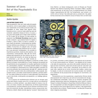 Summer of love:
art of the Psychodelic Era
Viena
Kunsthalle
Sueños líquidos
JUAN ANTONIO ÁLVAREZ REYES
Toda recuperación, todo neo, toda vuelta del pasado
que retorna, corre un grave peligro: su desnaturaliza-
ción. Ciertamente, en la continua noria de modas, a lo
psicodélico le viene, desde hace algunos años,
tocando su turno, y como en toda vuelta hay vacío de
contenido: solamente interesa la forma o la pose, y
muy poco todo aquello que sí rodeó a este movimien-
to. Es el signo de los tiempos. En este sentido, la
exposición que Christoph Gruneberg organizó para
la Tate Liverpool y que posteriormente ha viajado a
Frankfurt y ahora a Viena, es todo lo contrario: un
buen intento de estudiar y contextualizar las manifes-
taciones artísticas que produjeron el movimiento psi-
codélico. Ya era hora, en cualquier caso, de buscar
relacionar manifestaciones artísticas que en su tiem-
po sí que estuvieron entrelazadas y de conceder la
importancia que tienen, desde los años sesenta, a los
movimientos contraculturales. Más allá del revival,
interesa esta exposición por dos motivos: por ser un
buen estudio del momento, sin olvidar las ideas que
lo conformaron y, por otro, por haber reunido en
igualdad los diversos aspectos que llegaron a conformar un estilo. Como
afirma el comisario, la psicodelia fue un modo “poderoso de expresión de
los sentimientos de una generación en revuelta, significando inconformis-
mo, individualidad y libertad”. Grunenberg también señala en el catálogo
que “la emergencia y florecimiento de un estilo psicodélico coincidió con
uno de los periodos más revolucionarios del siglo XX”, además de recal-
car “la íntima conexión entre arte contemporáneo, cultura popular, des-
contento social y convulsión moral durante los sesenta y primeros seten-
ta”. Con estas mimbres se ha hecho un cesto adecuado a las intenciones
y que no las olvida, construyendo una exposición y un catálogo adecua-
dos a ellas.
En el conjunto de manifestaciones artísticas que se recogen para
narrar esta historia –puesto que al fin y al cabo esta es una exposición
histórica, en ambos sentidos–, que abarca desde la música y sus afi-
ches, a la moda, el diseño, las instalaciones, los filmes experimentales
o la arquitectura, conviene destacar que en diversos momentos se pro-
dujo una conjunción de ellas, mezclándose música, proyecciones, per-
formance y diseño. Basta recordar algunos “sucesos” relacionados con
Andy Warhol y la Velvet Underground, como el filmado por Ronald
Nameth Andy Warhol’s Exploding Palstic Invevitable (1966) o aquellas
otras experiencias –en las que el uso y la experimentación con ciertas
drogas, especialmente del LSD, fue fundamental– que tuvieron a la
noche como el tiempo más adecuado para su producción. Así, plata-
formas nocturnas como el Electric Circus en Nueva York o el UFO Club
en Londres, convierten a estos lugares en los espacios de la psicode-
lia. Es aquí donde estarían sus “templos”, muy alejados de los museos
y las salas de exposiciones, que ahora sólo pueden presentar los ves-
tigios de este movimiento, sobre todo de esta suerte de “arte total” que
tenía lugar en estos y otros clubs y discotecas. No es difícil en cual-
quier caso, saliendo por la noche, encontrar las huellas y rastros que
ha dejado, no sólo en la decoración de muchos locales, sino también
en la utilización de las proyecciones de imágenes en movimiento o de
diapositivas.
Precisamente es en las experiencias y experimentos fílmicos donde
esta exposición da lo mejor de sí, así como en la reconstrucción de algu-
nas instalaciones sensoriales. Como en su momento recogieran dos
grandes exposiciones sobre las interrelaciones entre música y sonido,
Songs & Lumières (Pompidou) y Visual Music (Hirshhorn/Moca), el llama-
do “cine expandido” por Gene Youngblood encuentra en estos años y en
estos espacios de la noche algunos de sus mejores y más experimenta-
les momentos de su historia. “Sueños líquidos”, así describe Chrissie Iles
estas imágenes proyectadas.
CRÍTICAS · ARTECONTEXTO · 105
MARTIN SHARP. Bob Dylan. Blowing in the
mind, 1967 © Schirn Kunsthalle Frankfurt
ROBERT INDIANA LOVE, 1966-1999
© Schirn Kunsthalle Frankfurt
 